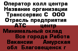 Оператор колл-центра › Название организации ­ Транссервис-С, ООО › Отрасль предприятия ­ АТС, call-центр › Минимальный оклад ­ 20 000 - Все города Работа » Вакансии   . Амурская обл.,Благовещенск г.